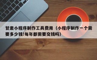 扬中甘肃小程序制作工具费用（小程序制作一个需要多少钱!每年都需要交钱吗）
