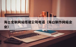 扬中海口定制网站搭建公司电话（海口制作网站企业）